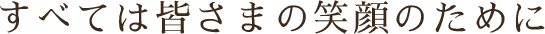 すべては皆さまの笑顔のために