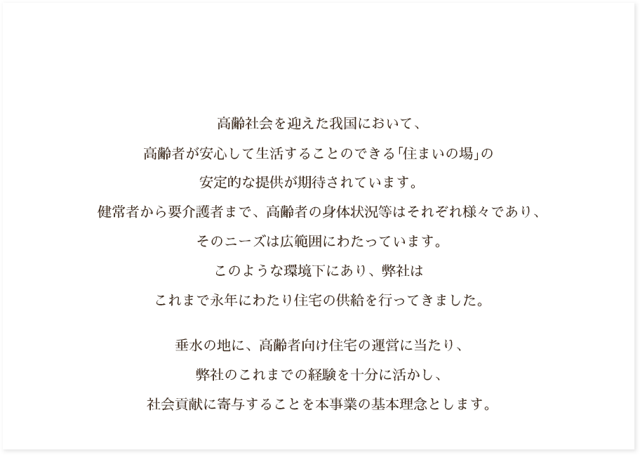 高齢社会を迎えた我国において、高齢者が安心して生活することのできる｢住まいの場｣の安定的な提供が期待されています。健常者から要介護者まで、高齢者の身体状況等はそれぞれ様々であり、そのニーズは広範囲にわたっています。このような環境下にあり、弊社は三菱重工グループの一員として、これまで永年にわたり住宅の供給を行ってきました。垂水の地に、高齢者向けの住宅の運営に当たり、弊社のこれまでの経験を十分に活かし、社会貢献に寄与することを本事業の基本理念とします。