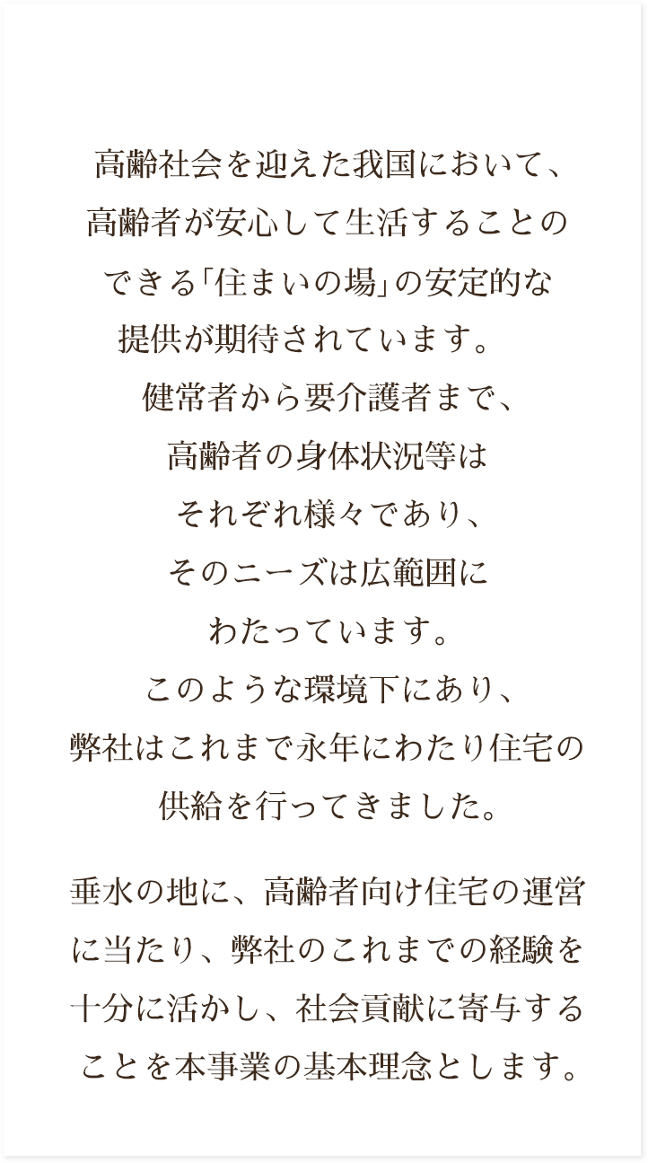 高齢社会を迎えた我国において、高齢者が安心して生活することのできる｢住まいの場｣の安定的な提供が期待されています。健常者から要介護者まで、高齢者の身体状況等はそれぞれ様々であり、そのニーズは広範囲にわたっています。このような環境下にあり、弊社は三菱重工グループの一員として、これまで永年にわたり住宅の供給を行ってきました。垂水の地に、高齢者向けの住宅の運営に当たり、弊社のこれまでの経験を十分に活かし、社会貢献に寄与することを本事業の基本理念とします。