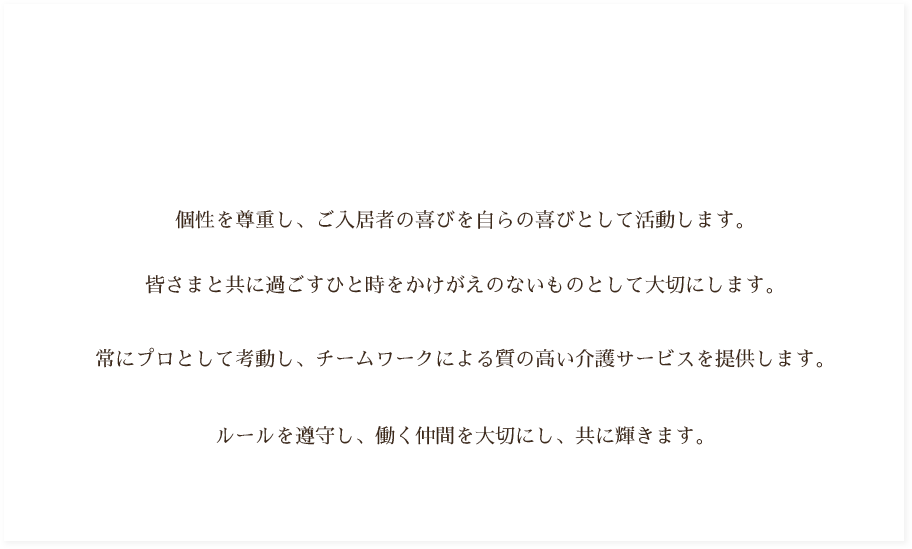 個性を尊重し、ご入居者の喜びを自らの喜びとして活動します。皆さまと共に過ごすひと時をかけがえのないものとして大切にします。常にプロとして考動し、チームワークによる質の高い介護サービスを提供します。ルールを遵守し、働く仲間を大切にし、共に輝きます。