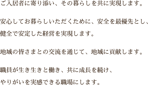 ご入居者に寄り添い、その暮らしを共に実現します。安心してお暮らしいただくために、安全を最優先とし、健全で安定した経営を実現します。地域の皆さまとの交流を通じて、地域に貢献します。職員が生き生きと働き、共に成長を続け、やりがいを実感できる職場にします。
