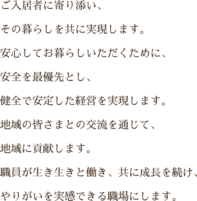 ご入居者に寄り添い、その暮らしを共に実現します。安心してお暮らしいただくために、安全を最優先とし、健全で安定した経営を実現します。地域の皆さまとの交流を通じて、地域に貢献します。職員が生き生きと働き、共に成長を続け、やりがいを実感できる職場にします。