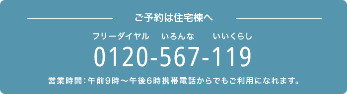 －ご予約は住宅棟へ－　0120-567-119（フリーダイヤル いろんな いいくらし）　営業時間：午前9時～午後6時　携帯電話からでもご利用になれます。